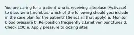 You are caring for a patient who is receiving alteplase (Activase) to dissolve a thrombus. which of the following should you include in the care plan for the patient? (Select all that apply) a. Monitor blood pressure b. Re-position frequently c.Limit venipunctures d. Check LOC e. Apply pressure to oozing sites