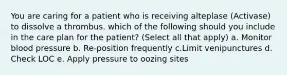 You are caring for a patient who is receiving alteplase (Activase) to dissolve a thrombus. which of the following should you include in the care plan for the patient? (Select all that apply) a. Monitor blood pressure b. Re-position frequently c.Limit venipunctures d. Check LOC e. Apply pressure to oozing sites