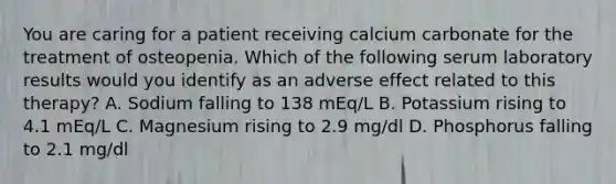 You are caring for a patient receiving calcium carbonate for the treatment of osteopenia. Which of the following serum laboratory results would you identify as an adverse effect related to this therapy? A. Sodium falling to 138 mEq/L B. Potassium rising to 4.1 mEq/L C. Magnesium rising to 2.9 mg/dl D. Phosphorus falling to 2.1 mg/dl