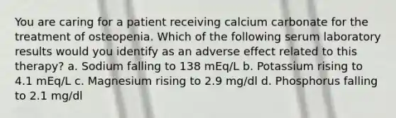 You are caring for a patient receiving calcium carbonate for the treatment of osteopenia. Which of the following serum laboratory results would you identify as an adverse effect related to this therapy? a. Sodium falling to 138 mEq/L b. Potassium rising to 4.1 mEq/L c. Magnesium rising to 2.9 mg/dl d. Phosphorus falling to 2.1 mg/dl