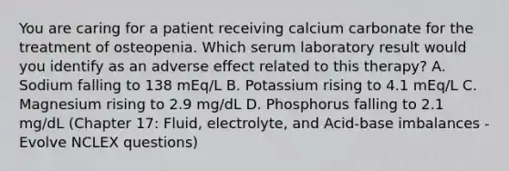 You are caring for a patient receiving calcium carbonate for the treatment of osteopenia. Which serum laboratory result would you identify as an adverse effect related to this therapy? A. Sodium falling to 138 mEq/L B. Potassium rising to 4.1 mEq/L C. Magnesium rising to 2.9 mg/dL D. Phosphorus falling to 2.1 mg/dL (Chapter 17: Fluid, electrolyte, and Acid-base imbalances - Evolve NCLEX questions)