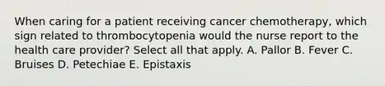 When caring for a patient receiving cancer chemotherapy, which sign related to thrombocytopenia would the nurse report to the health care provider? Select all that apply. A. Pallor B. Fever C. Bruises D. Petechiae E. Epistaxis