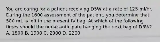 You are caring for a patient receiving D5W at a rate of 125 ml/hr. During the 1600 assessment of the patient, you determine that 500 mL is left in the present IV bag. At which of the following times should the nurse anticipate hanging the next bag of D5W? A. 1800 B. 1900 C. 2000 D. 2200