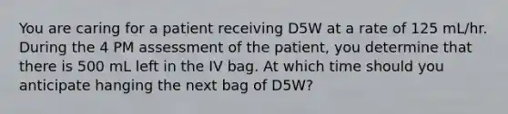 You are caring for a patient receiving D5W at a rate of 125 mL/hr. During the 4 PM assessment of the patient, you determine that there is 500 mL left in the IV bag. At which time should you anticipate hanging the next bag of D5W?