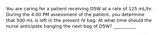 You are caring for a patient receiving D5W at a rate of 125 mL/hr. During the 4:00 PM assessment of the patient, you determine that 500 mL is left in the present IV bag. At what time should the nurse anticipate hanging the next bag of D5W? __________