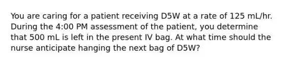 You are caring for a patient receiving D5W at a rate of 125 mL/hr. During the 4:00 PM assessment of the patient, you determine that 500 mL is left in the present IV bag. At what time should the nurse anticipate hanging the next bag of D5W?