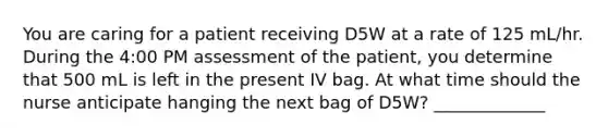 You are caring for a patient receiving D5W at a rate of 125 mL/hr. During the 4:00 PM assessment of the patient, you determine that 500 mL is left in the present IV bag. At what time should the nurse anticipate hanging the next bag of D5W? _____________