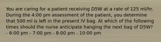 You are caring for a patient receiving D5W at a rate of 125 ml/hr. During the 4:00 pm assessment of the patient, you determine that 500 ml is left in the present IV bag. At which of the following times should the nurse anticipate hanging the next bag of D5W? - 6:00 pm - 7:00 pm - 8:00 pm - 10:00 pm