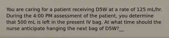 You are caring for a patient receiving D5W at a rate of 125 mL/hr. During the 4:00 PM assessment of the patient, you determine that 500 mL is left in the present IV bag. At what time should the nurse anticipate hanging the next bag of D5W?__