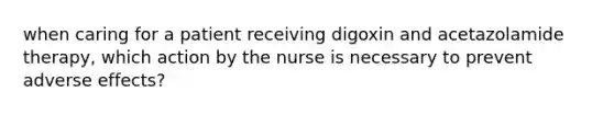 when caring for a patient receiving digoxin and acetazolamide therapy, which action by the nurse is necessary to prevent adverse effects?