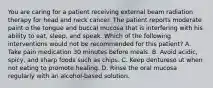 You are caring for a patient receiving external beam radiation therapy for head and neck cancer. The patient reports moderate paint o the tongue and buccal mucosa that is interfering with his ability to eat, sleep, and speak. Which of the following interventions would not be recommended for this patient? A. Take pain medication 30 minutes before meals. B. Avoid acidic, spicy, and sharp foods such as chips. C. Keep dentureso ut when not eating to promote healing. D. Rinse the oral mucosa regularly with an alcohol-based solution.