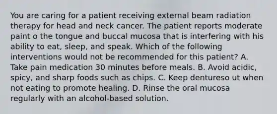 You are caring for a patient receiving external beam radiation therapy for head and neck cancer. The patient reports moderate paint o the tongue and buccal mucosa that is interfering with his ability to eat, sleep, and speak. Which of the following interventions would not be recommended for this patient? A. Take pain medication 30 minutes before meals. B. Avoid acidic, spicy, and sharp foods such as chips. C. Keep dentureso ut when not eating to promote healing. D. Rinse the oral mucosa regularly with an alcohol-based solution.