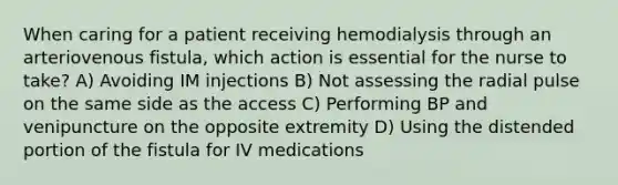 When caring for a patient receiving hemodialysis through an arteriovenous fistula, which action is essential for the nurse to take? A) Avoiding IM injections B) Not assessing the radial pulse on the same side as the access C) Performing BP and venipuncture on the opposite extremity D) Using the distended portion of the fistula for IV medications