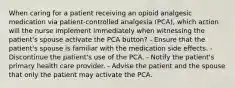 When caring for a patient receiving an opioid analgesic medication via patient-controlled analgesia (PCA), which action will the nurse implement immediately when witnessing the patient's spouse activate the PCA button? - Ensure that the patient's spouse is familiar with the medication side effects. - Discontinue the patient's use of the PCA. - Notify the patient's primary health care provider. - Advise the patient and the spouse that only the patient may activate the PCA.