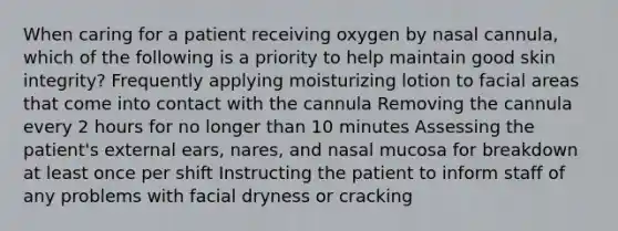 When caring for a patient receiving oxygen by nasal cannula, which of the following is a priority to help maintain good skin integrity? Frequently applying moisturizing lotion to facial areas that come into contact with the cannula Removing the cannula every 2 hours for no longer than 10 minutes Assessing the patient's external ears, nares, and nasal mucosa for breakdown at least once per shift Instructing the patient to inform staff of any problems with facial dryness or cracking