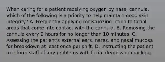 When caring for a patient receiving oxygen by nasal cannula, which of the following is a priority to help maintain good skin integrity? A. Frequently applying moisturizing lotion to facial areas that come into contact with the cannula. B. Removing the cannula every 2 hours for no longer than 10 minutes. C. Assessing the patient's external ears, nares, and nasal mucosa for breakdown at least once per shift. D. Instructing the patient to inform staff of any problems with facial dryness or cracking.