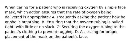 When caring for a patient who is receiving oxygen by simple face mask, which action ensures that the rate of oxygen being delivered is appropriate? A. Frequently asking the patient how he or she is breathing. B. Ensuring that the oxygen tubing is pulled tight, with little or no slack. C. Securing the oxygen tubing to the patient's clothing to prevent tugging. D. Assessing for proper placement of the mask on the patient's face.