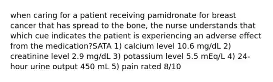 when caring for a patient receiving pamidronate for breast cancer that has spread to the bone, the nurse understands that which cue indicates the patient is experiencing an adverse effect from the medication?SATA 1) calcium level 10.6 mg/dL 2) creatinine level 2.9 mg/dL 3) potassium level 5.5 mEq/L 4) 24-hour urine output 450 mL 5) pain rated 8/10