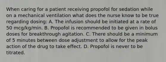 When caring for a patient receiving propofol for sedation while on a mechanical ventilation what does the nurse know to be true regarding dosing: A. The infusion should be initiated at a rate of 50 mcg/kg/min. B. Propofol is recommended to be given in bolus doses for breakthrough agitation. C. There should be a minimum of 5 minutes between dose adjustment to allow for the peak action of the drug to take effect. D. Propofol is never to be titrated.