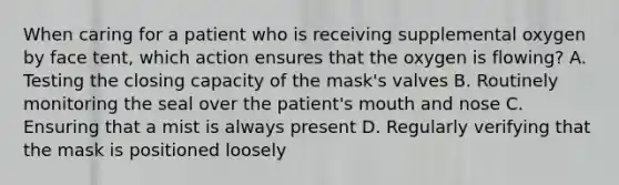 When caring for a patient who is receiving supplemental oxygen by face tent, which action ensures that the oxygen is flowing? A. Testing the closing capacity of the mask's valves B. Routinely monitoring the seal over the patient's mouth and nose C. Ensuring that a mist is always present D. Regularly verifying that the mask is positioned loosely