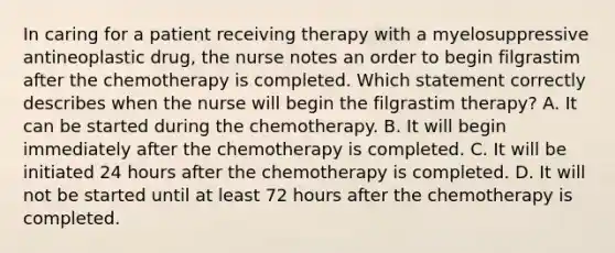 In caring for a patient receiving therapy with a myelosuppressive antineoplastic drug, the nurse notes an order to begin filgrastim after the chemotherapy is completed. Which statement correctly describes when the nurse will begin the filgrastim therapy? A. It can be started during the chemotherapy. B. It will begin immediately after the chemotherapy is completed. C. It will be initiated 24 hours after the chemotherapy is completed. D. It will not be started until at least 72 hours after the chemotherapy is completed.