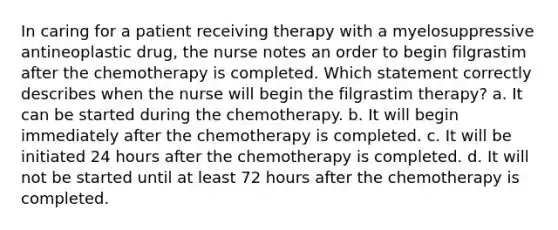 In caring for a patient receiving therapy with a myelosuppressive antineoplastic drug, the nurse notes an order to begin filgrastim after the chemotherapy is completed. Which statement correctly describes when the nurse will begin the filgrastim therapy? a. It can be started during the chemotherapy. b. It will begin immediately after the chemotherapy is completed. c. It will be initiated 24 hours after the chemotherapy is completed. d. It will not be started until at least 72 hours after the chemotherapy is completed.