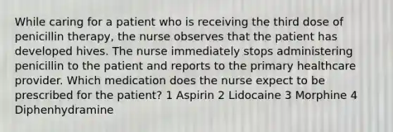 While caring for a patient who is receiving the third dose of penicillin therapy, the nurse observes that the patient has developed hives. The nurse immediately stops administering penicillin to the patient and reports to the primary healthcare provider. Which medication does the nurse expect to be prescribed for the patient? 1 Aspirin 2 Lidocaine 3 Morphine 4 Diphenhydramine