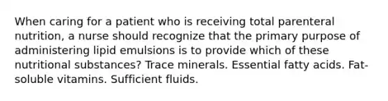 When caring for a patient who is receiving total parenteral nutrition, a nurse should recognize that the primary purpose of administering lipid emulsions is to provide which of these nutritional substances? Trace minerals. Essential fatty acids. Fat-soluble vitamins. Sufficient fluids.