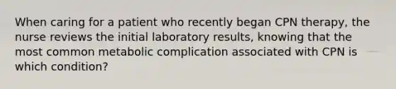 When caring for a patient who recently began CPN therapy, the nurse reviews the initial laboratory results, knowing that the most common metabolic complication associated with CPN is which condition?