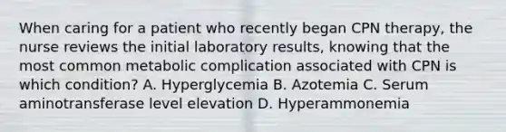 When caring for a patient who recently began CPN therapy, the nurse reviews the initial laboratory results, knowing that the most common metabolic complication associated with CPN is which condition? A. Hyperglycemia B. Azotemia C. Serum aminotransferase level elevation D. Hyperammonemia