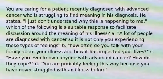 You are caring for a patient recently diagnosed with advanced cancer who is struggling to find meaning in his diagnosis. He states, "I just don't understand why this is happening to me." Which of the following is a suitable response to facilitate discussion around the meaning of his illness? a. "A lot of people are diagnosed with cancer so it is not only you experiencing these types of feelings" b. "how often do you talk with your family about your illness and how it has impacted your lives?" c. "Have you ever known anyone with advanced cancer? How do they cope?" d. "You are probably feeling this way because you have never struggled with an illness before"