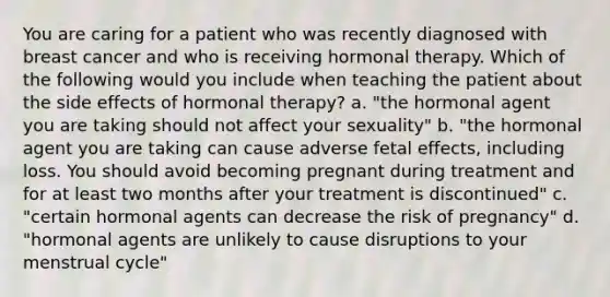 You are caring for a patient who was recently diagnosed with breast cancer and who is receiving hormonal therapy. Which of the following would you include when teaching the patient about the side effects of hormonal therapy? a. "the hormonal agent you are taking should not affect your sexuality" b. "the hormonal agent you are taking can cause adverse fetal effects, including loss. You should avoid becoming pregnant during treatment and for at least two months after your treatment is discontinued" c. "certain hormonal agents can decrease the risk of pregnancy" d. "hormonal agents are unlikely to cause disruptions to your menstrual cycle"