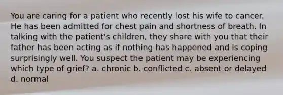 You are caring for a patient who recently lost his wife to cancer. He has been admitted for chest pain and shortness of breath. In talking with the patient's children, they share with you that their father has been acting as if nothing has happened and is coping surprisingly well. You suspect the patient may be experiencing which type of grief? a. chronic b. conflicted c. absent or delayed d. normal