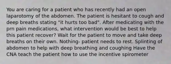 You are caring for a patient who has recently had an open laparotomy of the abdomen. The patient is hesitant to cough and deep breaths stating "it hurts too bad". After medicating with the prn pain medications, what intervention would be best to help this patient recover? Wait for the patient to move and take deep breaths on their own. Nothing- patient needs to rest. Splinting of abdomen to help with deep breathing and coughing Have the CNA teach the patient how to use the incentive spirometer