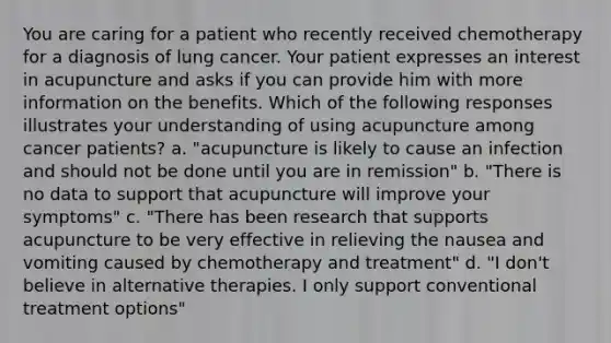 You are caring for a patient who recently received chemotherapy for a diagnosis of lung cancer. Your patient expresses an interest in acupuncture and asks if you can provide him with more information on the benefits. Which of the following responses illustrates your understanding of using acupuncture among cancer patients? a. "acupuncture is likely to cause an infection and should not be done until you are in remission" b. "There is no data to support that acupuncture will improve your symptoms" c. "There has been research that supports acupuncture to be very effective in relieving the nausea and vomiting caused by chemotherapy and treatment" d. "I don't believe in alternative therapies. I only support conventional treatment options"