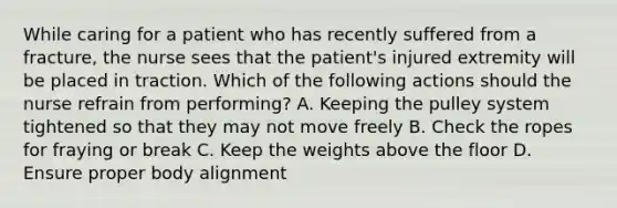 While caring for a patient who has recently suffered from a fracture, the nurse sees that the patient's injured extremity will be placed in traction. Which of the following actions should the nurse refrain from performing? A. Keeping the pulley system tightened so that they may not move freely B. Check the ropes for fraying or break C. Keep the weights above the floor D. Ensure proper body alignment