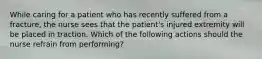 While caring for a patient who has recently suffered from a fracture, the nurse sees that the patient's injured extremity will be placed in traction. Which of the following actions should the nurse refrain from performing?