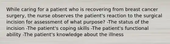 While caring for a patient who is recovering from breast cancer surgery, the nurse observes the patient's reaction to the surgical incision for assessment of what purpose? -The status of the incision -The patient's coping skills -The patient's functional ability -The patient's knowledge about the illness