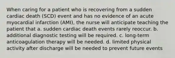 When caring for a patient who is recovering from a sudden cardiac death (SCD) event and has no evidence of an acute myocardial infarction (AMI), the nurse will anticipate teaching the patient that a. sudden cardiac death events rarely reoccur. b. additional diagnostic testing will be required. c. long-term anticoagulation therapy will be needed. d. limited physical activity after discharge will be needed to prevent future events