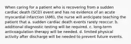 When caring for a patient who is recovering from a sudden cardiac death (SCD) event and has no evidence of an acute myocardial infarction (AMI), the nurse will anticipate teaching the patient that a. sudden cardiac death events rarely reoccur. b. additional diagnostic testing will be required. c. long-term anticoagulation therapy will be needed. d. limited physical activity after discharge will be needed to prevent future events.