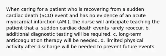 When caring for a patient who is recovering from a sudden cardiac death (SCD) event and has no evidence of an acute myocardial infarction (AMI), the nurse will anticipate teaching the patient that a. sudden cardiac death events rarely reoccur. b. additional diagnostic testing will be required. c. long-term anticoagulation therapy will be needed. d. limited physical activity after discharge will be needed to prevent future events.