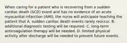 When caring for a patient who is recovering from a sudden cardiac death (SCD) event and has no evidence of an acute myocardial infarction (AMI), the nurse will anticipate teaching the patient that A. sudden cardiac death events rarely reoccur. B. additional diagnostic testing will be required. C. long-term anticoagulation therapy will be needed. D. limited physical activity after discharge will be needed to prevent future events.