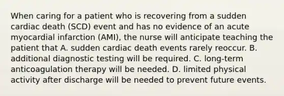 When caring for a patient who is recovering from a sudden cardiac death (SCD) event and has no evidence of an acute myocardial infarction (AMI), the nurse will anticipate teaching the patient that A. sudden cardiac death events rarely reoccur. B. additional diagnostic testing will be required. C. long-term anticoagulation therapy will be needed. D. limited physical activity after discharge will be needed to prevent future events.