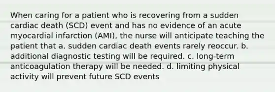 When caring for a patient who is recovering from a sudden cardiac death (SCD) event and has no evidence of an acute myocardial infarction (AMI), the nurse will anticipate teaching the patient that a. sudden cardiac death events rarely reoccur. b. additional diagnostic testing will be required. c. long-term anticoagulation therapy will be needed. d. limiting physical activity will prevent future SCD events