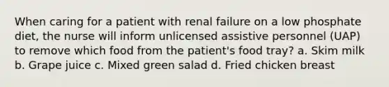 When caring for a patient with renal failure on a low phosphate diet, the nurse will inform unlicensed assistive personnel (UAP) to remove which food from the patient's food tray? a. Skim milk b. Grape juice c. Mixed green salad d. Fried chicken breast