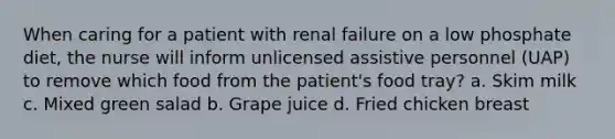 When caring for a patient with renal failure on a low phosphate diet, the nurse will inform unlicensed assistive personnel (UAP) to remove which food from the patient's food tray? a. Skim milk c. Mixed green salad b. Grape juice d. Fried chicken breast