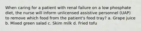 When caring for a patient with renal failure on a low phosphate diet, the nurse will inform unlicensed assistive personnel (UAP) to remove which food from the patient's food tray? a. Grape juice b. Mixed green salad c. Skim milk d. Fried tofu