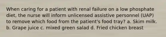 When caring for a patient with renal failure on a low phosphate diet, the nurse will inform unlicensed assistive personnel (UAP) to remove which food from the patient's food tray? a. Skim milk. b. Grape juice c. mixed green salad d. Fried chicken breast