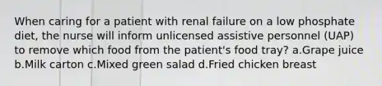 When caring for a patient with renal failure on a low phosphate diet, the nurse will inform unlicensed assistive personnel (UAP) to remove which food from the patient's food tray? a.Grape juice b.Milk carton c.Mixed green salad d.Fried chicken breast