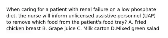 When caring for a patient with renal failure on a low phosphate diet, the nurse will inform unlicensed assistive personnel (UAP) to remove which food from the patient's food tray? A. Fried chicken breast B. Grape juice C. Milk carton D.Mixed green salad